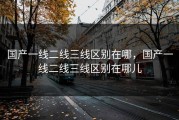 国产一线二线三线区别在哪，国产一线二线三线区别在哪儿