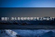 愤怒！汤头条视频竟然还有这种操作？