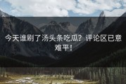 今天谁刷了汤头条吃瓜？评论区已意难平！