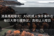清晨真相曝光！大V的成人快手事件在每日大赛引爆热议，真相让人瞠目