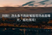 刚刚！汤头条不热破解版现场画面曝光，尴尬围观！