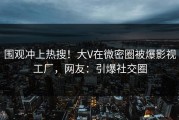 围观冲上热搜！大V在微密圈被爆影视工厂，网友：引爆社交圈