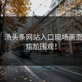 刚刚！汤头条网站入口现场画面曝光，尴尬围观！