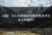 出圈！汤头条破解版无限观看竟然还有这种操作？