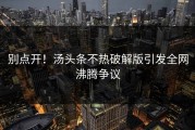 别点开！汤头条不热破解版引发全网沸腾争议