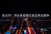 别点开！汤头条官网引发全网出圈争议