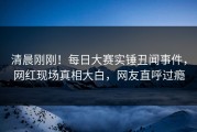 清晨刚刚！每日大赛实锤丑闻事件，网红现场真相大白，网友直呼过瘾