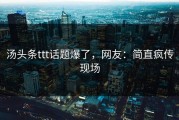 汤头条ttt话题爆了，网友：简直疯传现场
