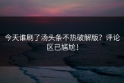 今天谁刷了汤头条不热破解版？评论区已尴尬！