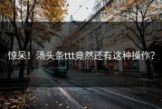 惊呆！汤头条ttt竟然还有这种操作？