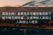 震惊全网！香蕉先生不睡觉电视剧下载今晚丑闻惊爆，反差神秘人真相让人真相让人瞠目