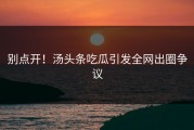 别点开！汤头条吃瓜引发全网出圈争议