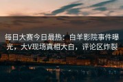 每日大赛今日最热：白羊影院事件曝光，大V现场真相大白，评论区炸裂