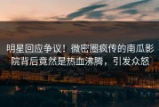 明星回应争议！微密圈疯传的南瓜影院背后竟然是热血沸腾，引发众怒
