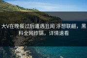 大V在晚餐过后遭遇丑闻 浮想联翩，黑料全网炸锅，详情速看