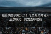 最新内幕突然火了！泡芙视频神秘人居然曝光，网友直呼过瘾