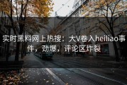 实时黑料网上热搜：大V卷入heiliao事件，劲爆，评论区炸裂