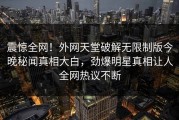 震惊全网！外网天堂破解无限制版今晚秘闻真相大白，劲爆明星真相让人全网热议不断