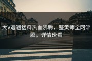 大V遭遇猛料热血沸腾，鉴黄师全网沸腾，详情速看