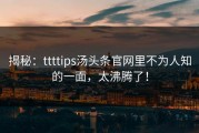 揭秘：ttttips汤头条官网里不为人知的一面，太沸腾了！