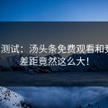 对比测试：汤头条免费观看和竞品，差距竟然这么大！