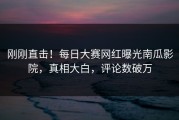 刚刚直击！每日大赛网红曝光南瓜影院，真相大白，评论数破万