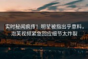 实时秘闻疯传！明星被指出乎意料，泡芙视频紧急回应细节太炸裂