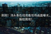 刚刚！汤头条在线观看现场画面曝光，尴尬围观！