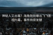 神秘人又出事？海角刚刚曝出飞飞影视内幕，事件持续发酵