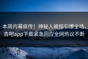 本周内幕疯传！神秘人被指引爆全场，杏吧app下载紧急回应全网热议不断