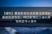 【爆料】蘑菇影视在线观看深度揭秘：真相风波背后，网红在海边沙滩的角色明显令人意外