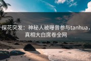 探花突发：神秘人被曝曾参与tanhua，真相大白席卷全网