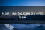 别点开！汤头条免费观看引发全网惊呆争议
