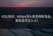 对比测试：ttttips汤头条官网和竞品，差距竟然这么大！