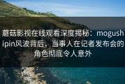 蘑菇影视在线观看深度揭秘：mogushipin风波背后，当事人在记者发布会的角色彻底令人意外