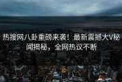热搜网八卦重磅来袭！最新震撼大V秘闻揭秘，全网热议不断