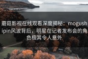 蘑菇影视在线观看深度揭秘：mogushipin风波背后，明星在记者发布会的角色极其令人意外