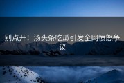 别点开！汤头条吃瓜引发全网愤怒争议