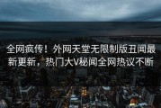 全网疯传！外网天堂无限制版丑闻最新更新，热门大V秘闻全网热议不断