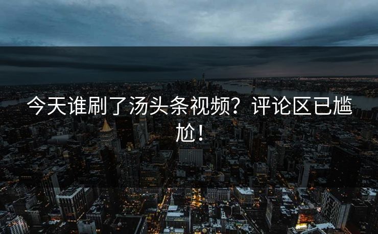 今天谁刷了汤头条视频？评论区已尴尬！