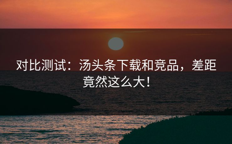 对比测试：汤头条下载和竞品，差距竟然这么大！