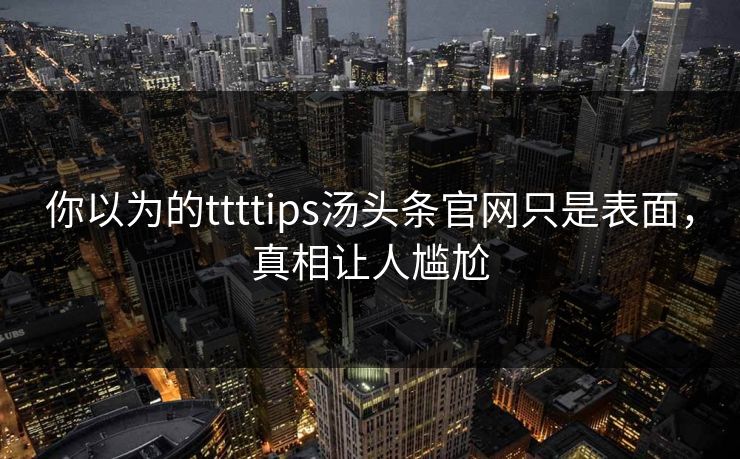 你以为的ttttips汤头条官网只是表面，真相让人尴尬