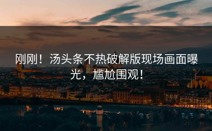 刚刚！汤头条不热破解版现场画面曝光，尴尬围观！