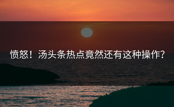 愤怒！汤头条热点竟然还有这种操作？