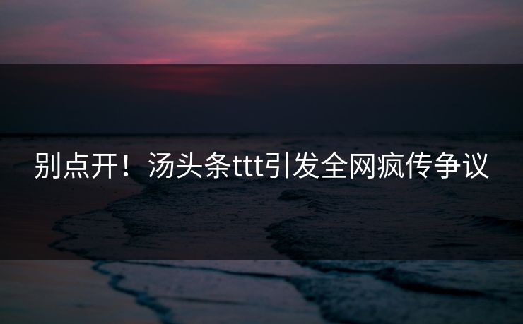 别点开！汤头条ttt引发全网疯传争议