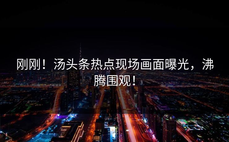 刚刚！汤头条热点现场画面曝光，沸腾围观！