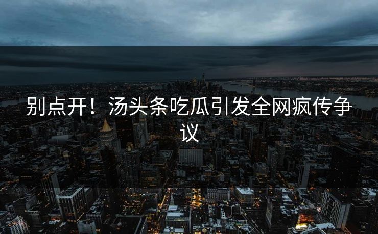 别点开！汤头条吃瓜引发全网疯传争议