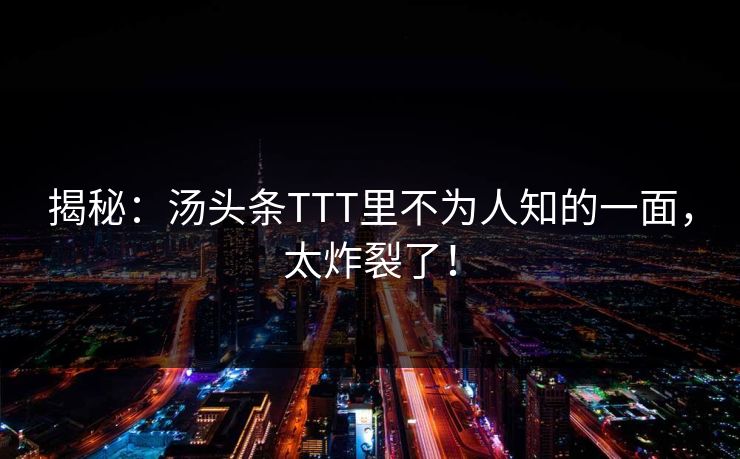 揭秘：汤头条TTT里不为人知的一面，太炸裂了！