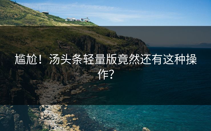 尴尬！汤头条轻量版竟然还有这种操作？