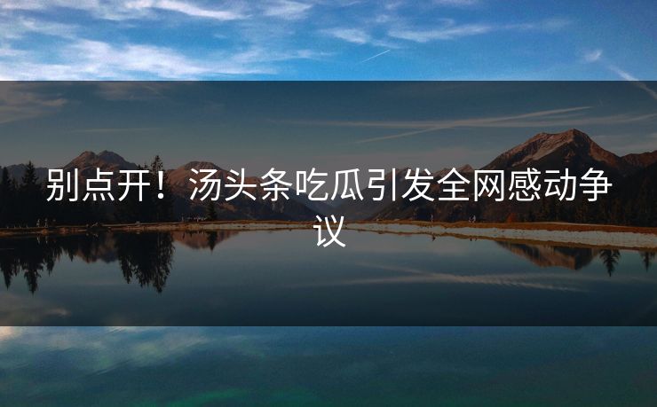 别点开！汤头条吃瓜引发全网感动争议